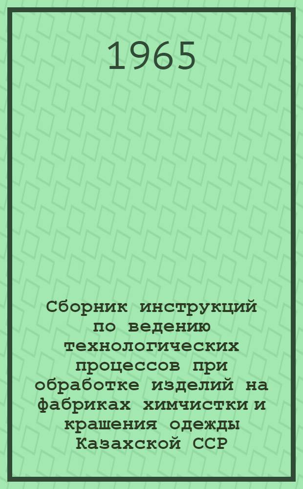 Сборник инструкций по ведению технологических процессов при обработке изделий на фабриках химчистки и крашения одежды Казахской ССР : Утв. 17/IX 1965 г
