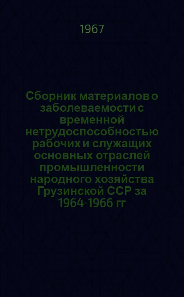 Сборник материалов о заболеваемости с временной нетрудоспособностью рабочих и служащих основных отраслей промышленности народного хозяйства Грузинской ССР за 1964-1966 гг.