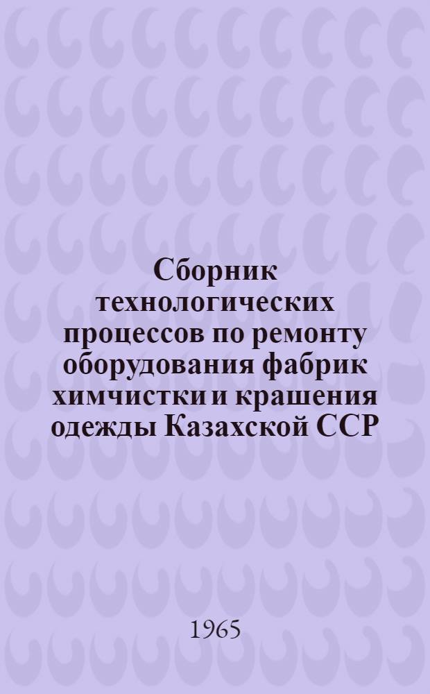 Сборник технологических процессов по ремонту оборудования фабрик химчистки и крашения одежды Казахской ССР : Утв. 17/IX 1965 г