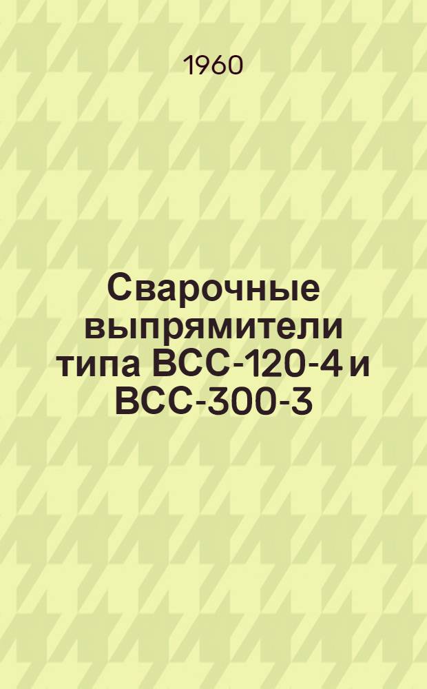 Сварочные выпрямители типа ВСС-120-4 и ВСС-300-3 : (Описание и инструкция по эксплуатации)