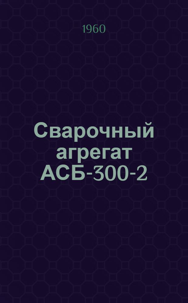 Сварочный агрегат АСБ-300-2 : (Описание и инструкция по эксплуатации)
