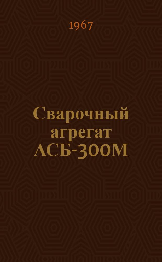 Сварочный агрегат АСБ-300М : Паспорт, описание и инструкция по эксплуатации
