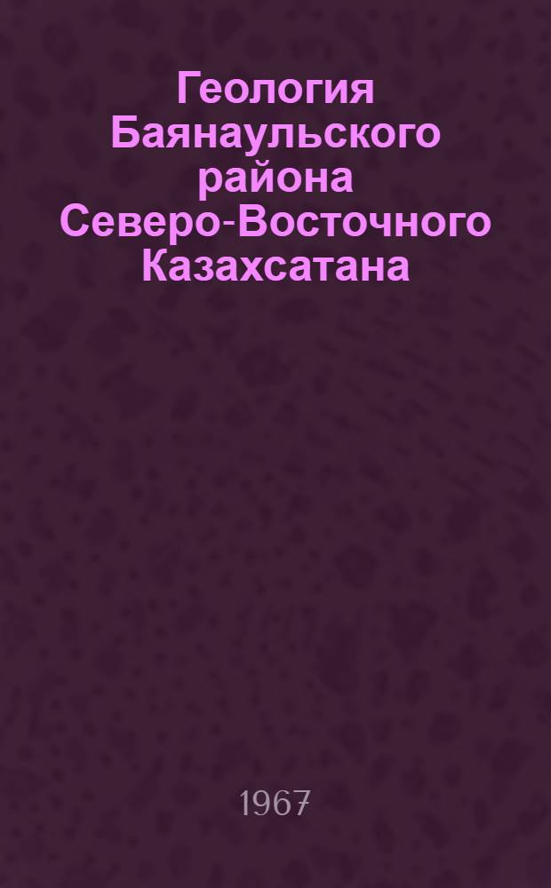 Геология Баянаульского района Северо-Восточного Казахсатана : (Доклад об опубликованных работах, представл. взамен дис. на соискание учен. степени кандидата геол.-минерал. наук)