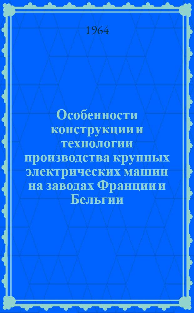 Особенности конструкции и технологии производства крупных электрических машин на заводах Франции и Бельгии : Отчет о командировке 29/IV-17/V 1963 г