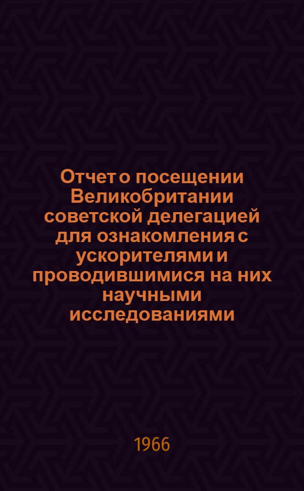 Отчет о посещении Великобритании советской делегацией для ознакомления с ускорителями и проводившимися на них научными исследованиями. 30 ноября - 14 декабря 1965 г.