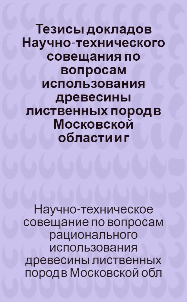Тезисы докладов Научно-технического совещания по вопросам использования древесины лиственных пород в Московской области и г. Москве