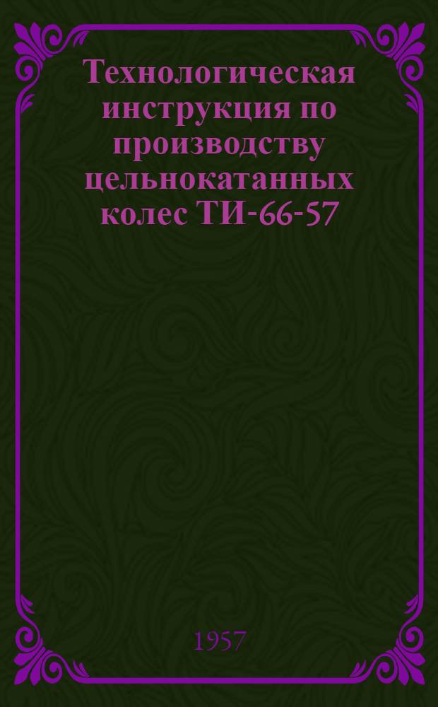 Технологическая инструкция по производству цельнокатанных колес ТИ-66-57 : Утв. 12.VII.1957 г.