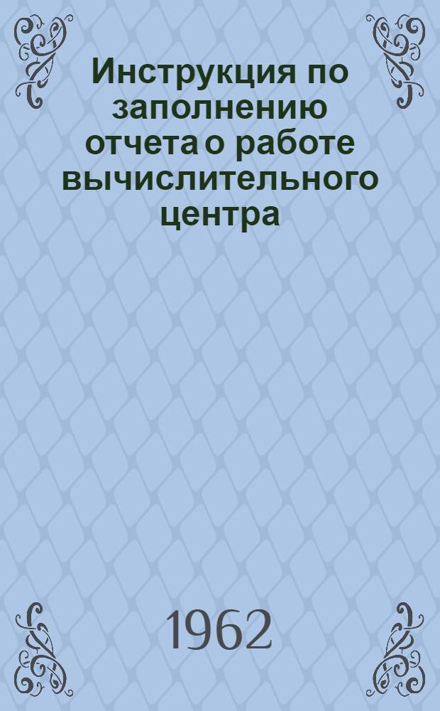 Инструкция по заполнению отчета о работе вычислительного центра (ВЦ), фабрики механизированного счета (ФМС), машиносчетной станции (МСС) : (Форма отчета № 1-мехучет) : Утв. 3/II 1962 г