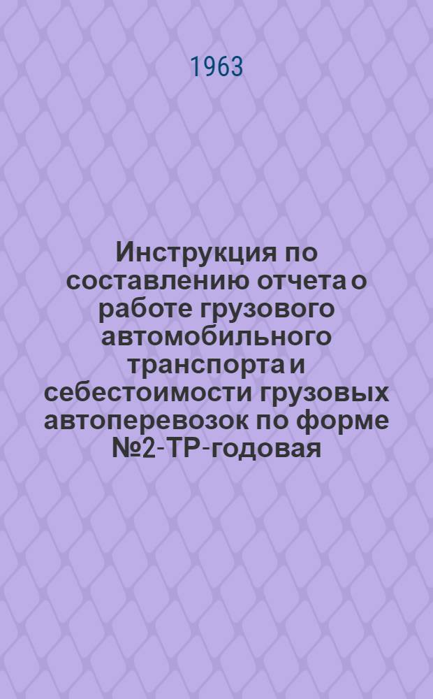 Инструкция по составлению отчета о работе грузового автомобильного транспорта и себестоимости грузовых автоперевозок по форме № 2-ТР-годовая : Утв. 4/XI 1963 г.