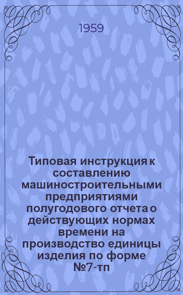 Типовая инструкция к составлению машиностроительными предприятиями полугодового отчета о действующих нормах времени на производство единицы изделия по форме № 7-тп : Утв. 11/V 1959 г.