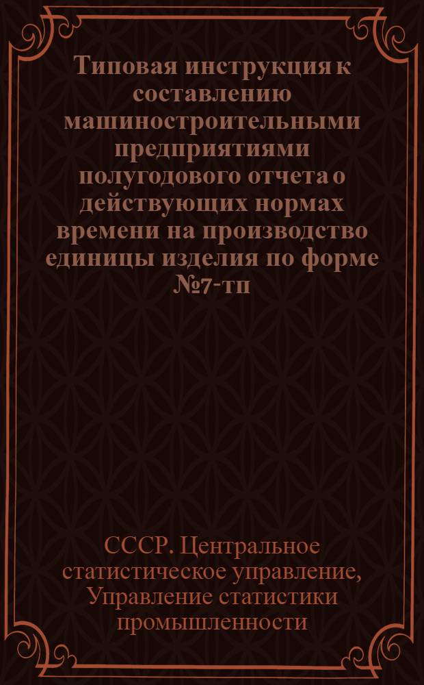 Типовая инструкция к составлению машиностроительными предприятиями полугодового отчета о действующих нормах времени на производство единицы изделия по форме № 7-тп : Утв. 11/V 1959 г.