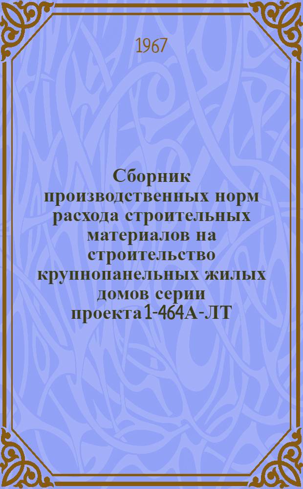 Сборник производственных норм расхода строительных материалов на строительство крупнопанельных жилых домов серии проекта 1-464А-ЛТ : Утв. 30/VI 1966 г... для введения в действие с 1/IX 1966 г