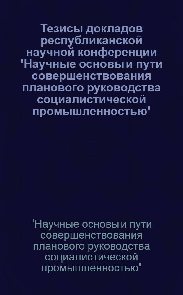 Тезисы докладов республиканской научной конференции "Научные основы и пути совершенствования планового руководства социалистической промышленностью" : Секция 1-