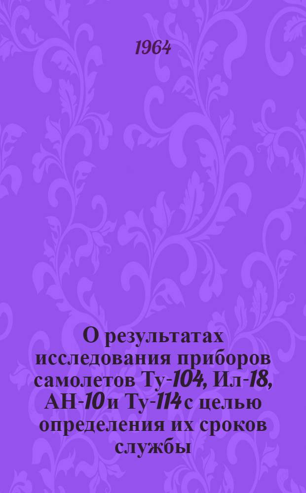 О результатах исследования приборов самолетов Ту-104, Ил-18, АН-10 и Ту-114 с целью определения их сроков службы : Отчет № 572/621-63 В 3 кн. Кн. 1-3. Кн. 2