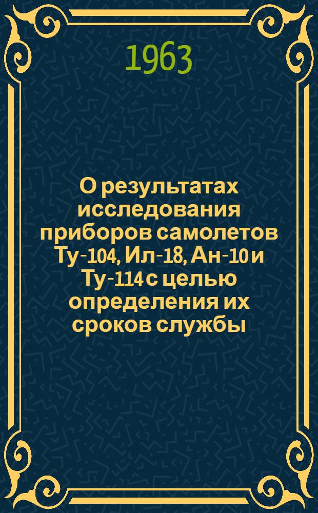О результатах исследования приборов самолетов Ту-104, Ил-18, Ан-10 и Ту-114 с целью определения их сроков службы : Отчет № 15/03-62 Утв. 30/XI 1962 г. В 2 т. Т. 2
