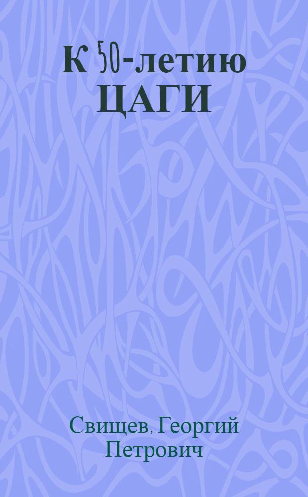 К 50-летию ЦАГИ / Г.П. Свищев, чл.-корр. АН СССР; Некоторые даты к истории ЦАГИ. (1918-1943) / Подготовили Н.Ю. Кишкина, Н.М. Коптелова, Л.В. Малючкова и С.С. Тихонович