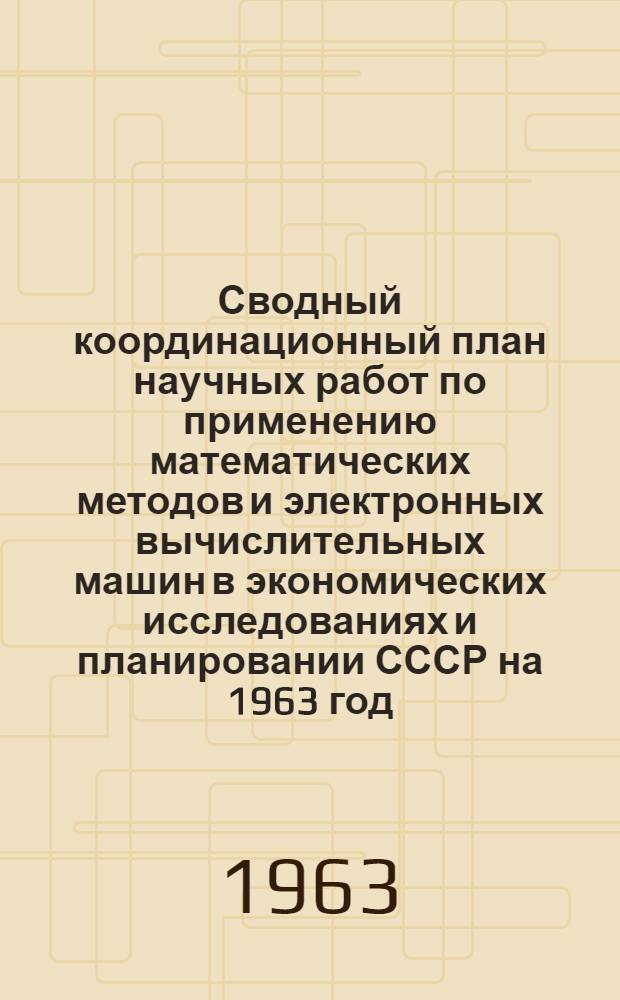 Сводный координационный план научных работ по применению математических методов и электронных вычислительных машин в экономических исследованиях и планировании СССР на 1963 год : Перечень учреждений и организаций, представивших материалы и включенных в координационный план. Координационный план (в разрезе учреждений). Проблемно-темат. план