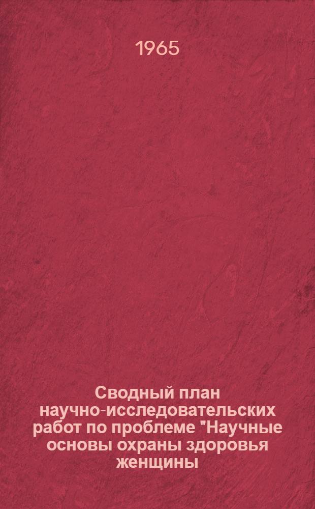 Сводный план научно-исследовательских работ по проблеме "Научные основы охраны здоровья женщины, матери и новорожденного" на 1965 г.