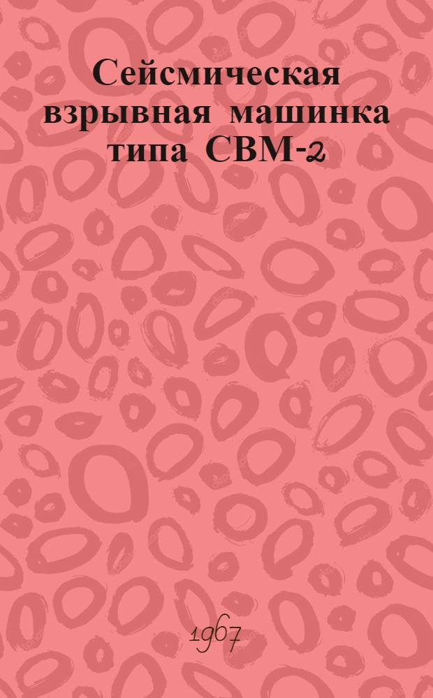 Сейсмическая взрывная машинка типа СВМ-2 : Техн. паспорт, техн. описание и инструкция по эксплуатации
