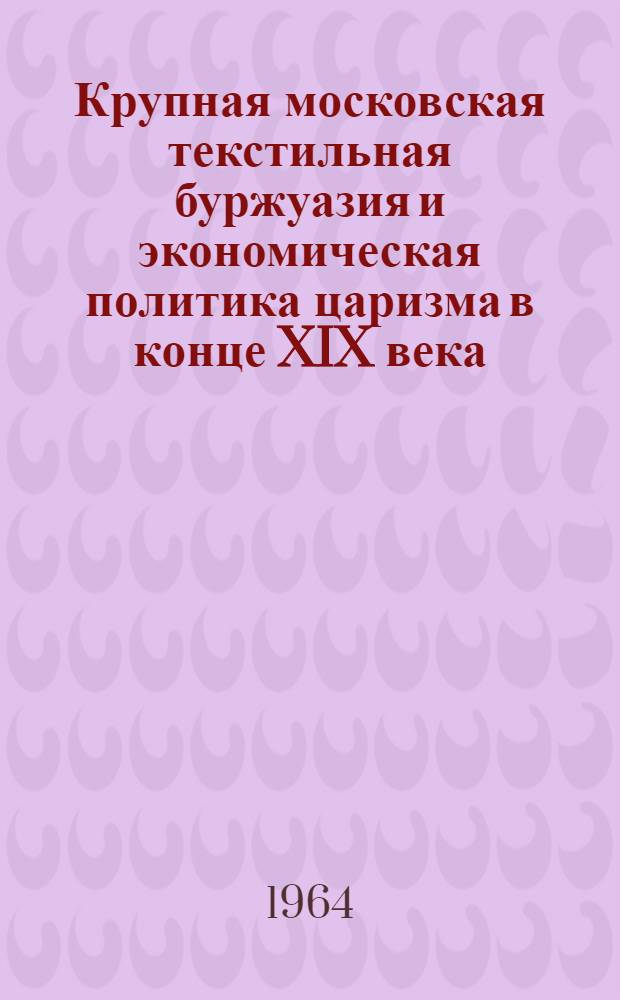 Крупная московская текстильная буржуазия и экономическая политика царизма в конце XIX века : Автореферат дис. на соискание учен. степени кандидата ист. наук