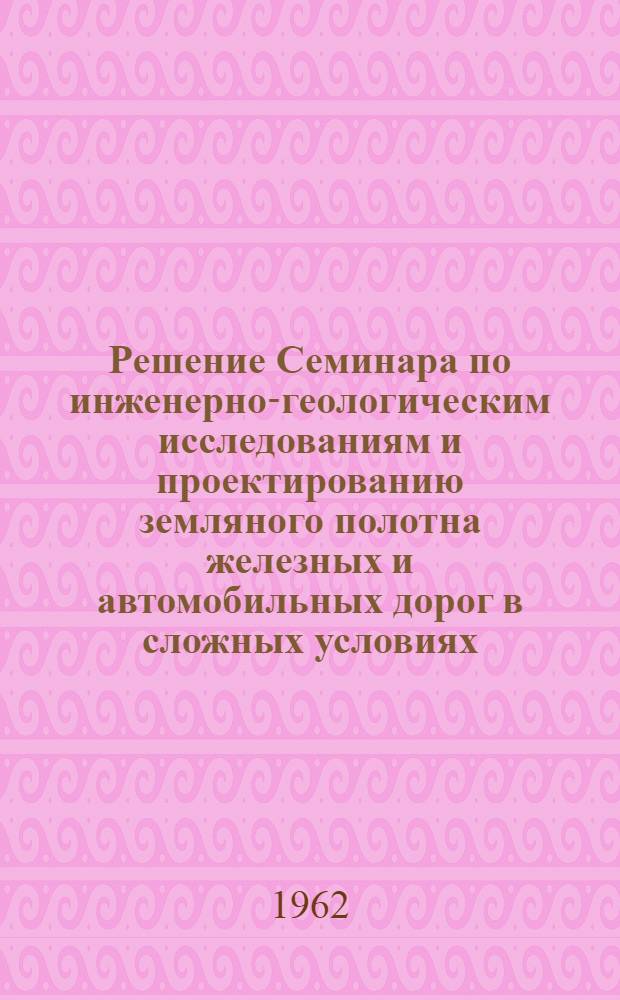 Решение Семинара по инженерно-геологическим исследованиям и проектированию земляного полотна железных и автомобильных дорог в сложных условиях. 27 - 30 марта 1962 г. в г. Ленинграде