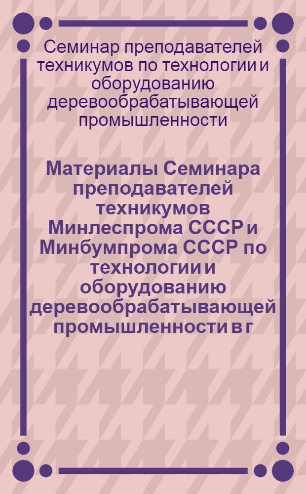 Материалы Семинара преподавателей техникумов Минлеспрома СССР и Минбумпрома СССР по технологии и оборудованию деревообрабатывающей промышленности в г. Щелково Московской области 8-13 июля 1968 года