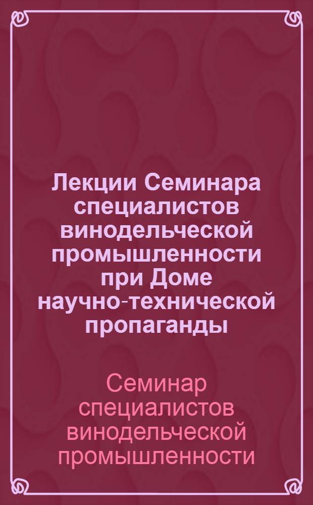 Лекции Семинара специалистов винодельческой промышленности [при Доме научно-технической пропаганды] : (Конспект)
