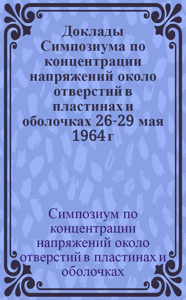 [Доклады Симпозиума по концентрации напряжений около отверстий в пластинах и оболочках 26-29 мая 1964 г.]