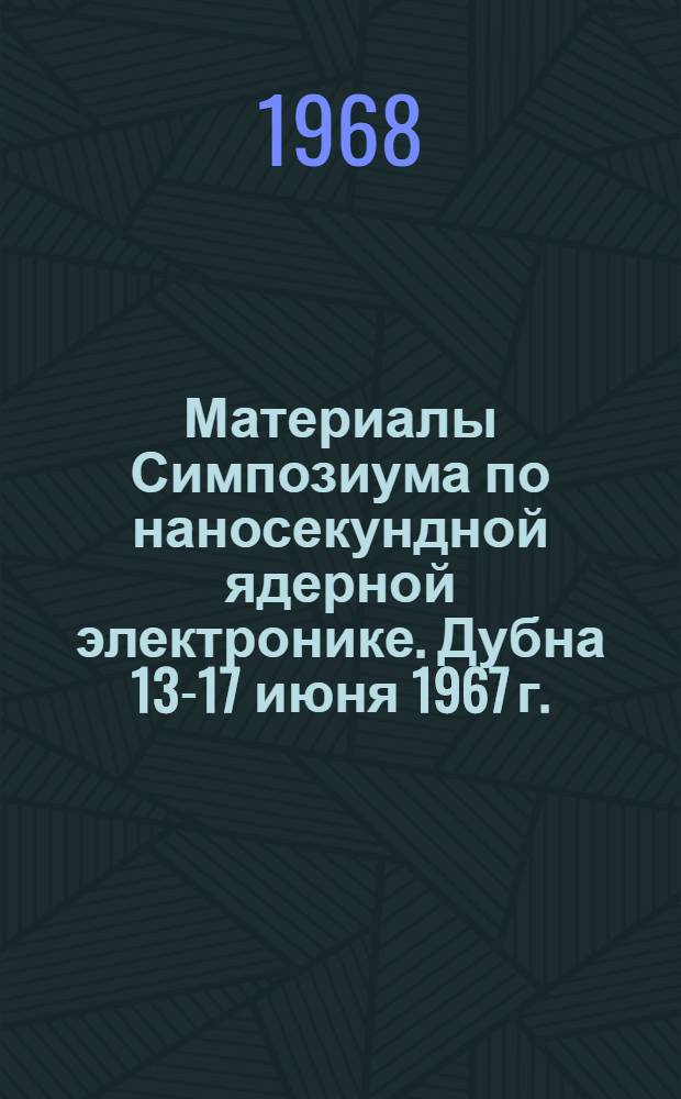 Материалы Симпозиума по наносекундной ядерной электронике. Дубна 13-17 июня 1967 г.