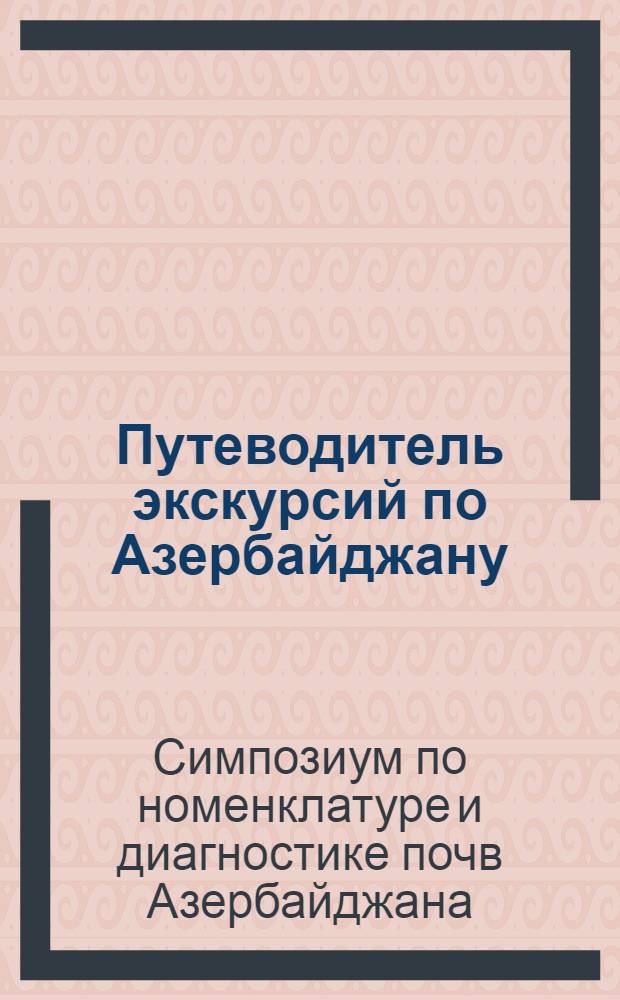 Путеводитель экскурсий по Азербайджану : Описание маршрутов экскурсий Симпозиума по номенклатуре и диагностике почв Азербайджана. Май 1967 г