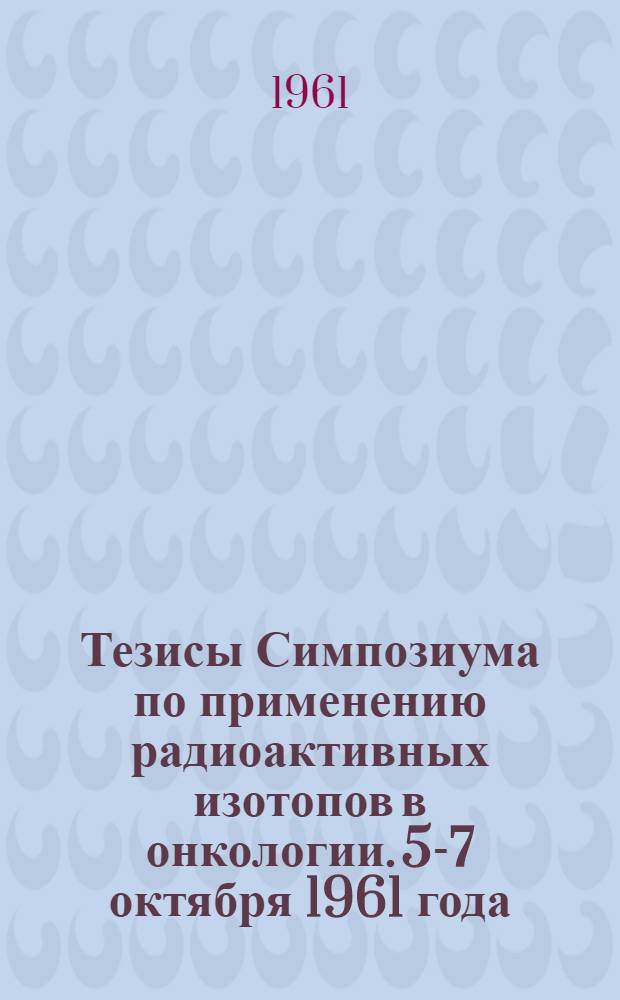 Тезисы Симпозиума по применению радиоактивных изотопов в онкологии. 5-7 октября 1961 года