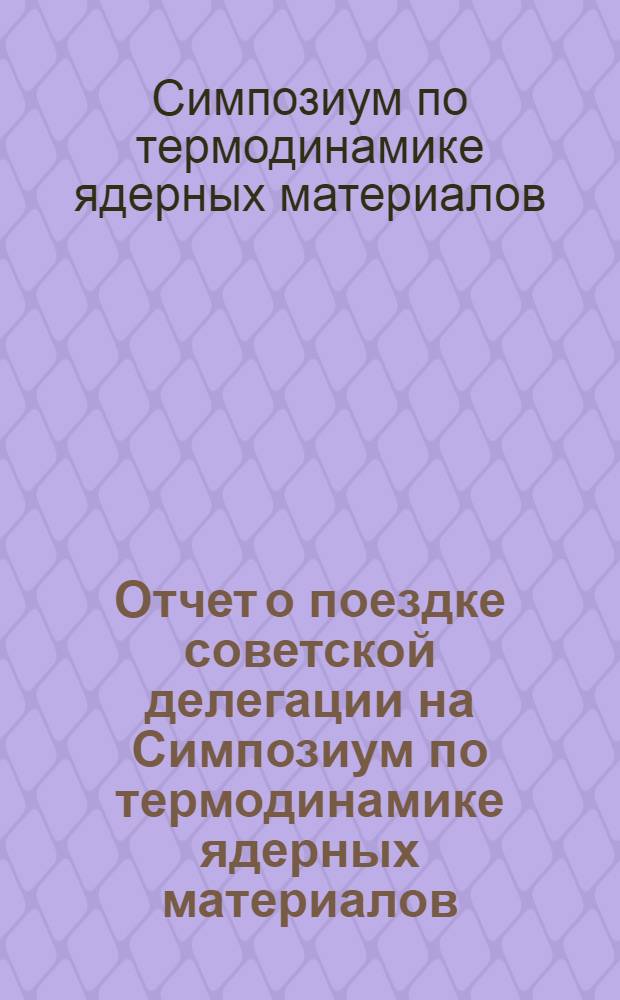 Отчет о поездке советской делегации на Симпозиум по термодинамике ядерных материалов. (Вена, 4-8 сентября 1967 года)