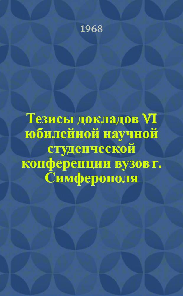 Тезисы докладов VI юбилейной научной студенческой конференции вузов г. Симферополя, посвященной 50-летию ВЛКСМ. (12 сентября 1968 г.)