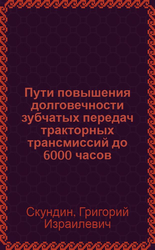 Пути повышения долговечности зубчатых передач тракторных трансмиссий до 6000 часов : Тезисы доклада докт. техн. наук Г.И. Скундина на семинаре "Увеличение долговечности тракторов, дизелей и запасных частей". (ВДНХ, февр. 1964 г.)