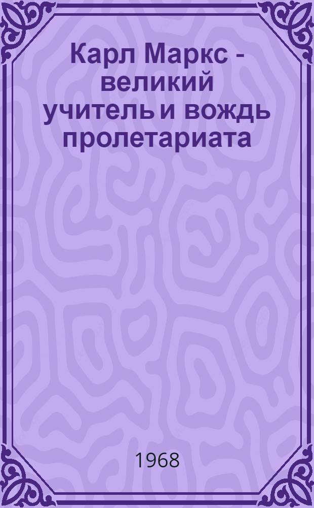 Карл Маркс - великий учитель и вождь пролетариата : (К 150-летию со дня рождения)