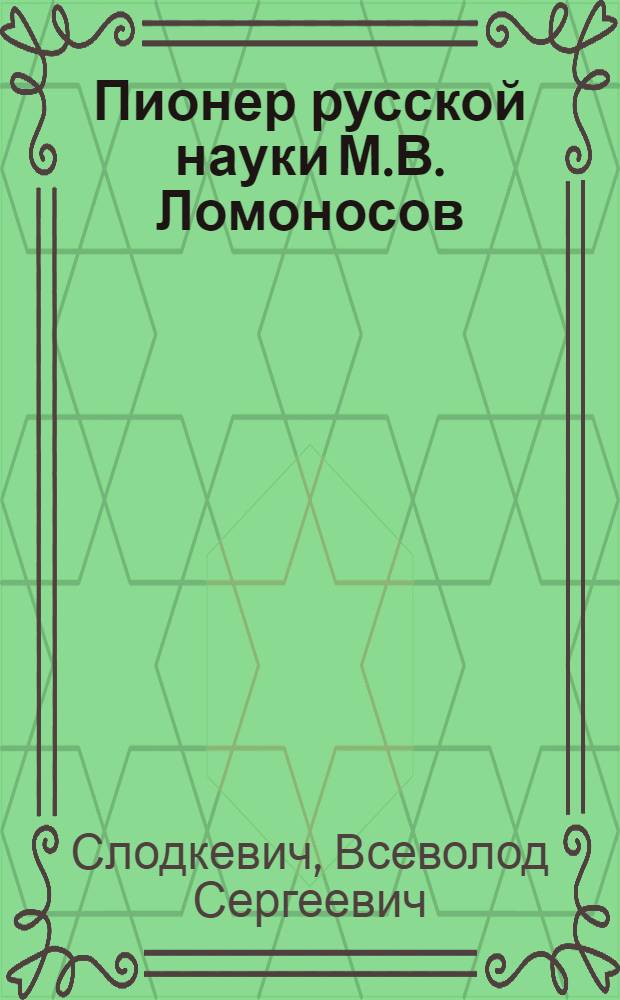 Пионер русской науки М.В. Ломоносов : Очерк о жизни и деятельности : 250 лет со дня рождения