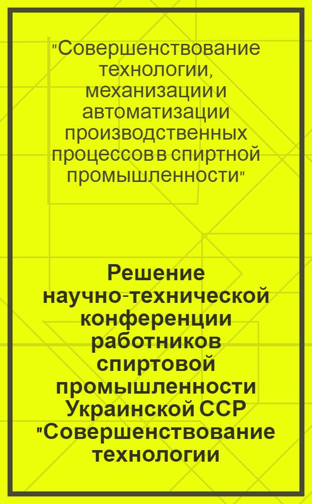 Решение научно-технической конференции работников спиртовой промышленности Украинской ССР "Совершенствование технологии, механизация и автоматизация производственных процессов в спиртной промышленности"