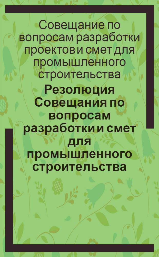 Резолюция Совещания по вопросам разработки и смет для промышленного строительства : По материалам Инструкции, утв. Госстроем СССР 30 дек. 1961 г