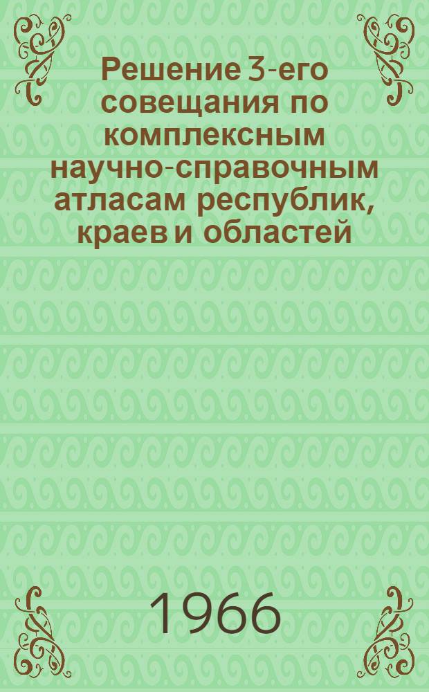 Решение 3-его совещания по комплексным научно-справочным атласам республик, краев и областей, созванного Московским государственным университетом, Московским филиалом Географического общества СССР и Главным управлением геодезии и картографии Министерства геологии СССР. (27-29 сент. 1966 г., г. Москва)