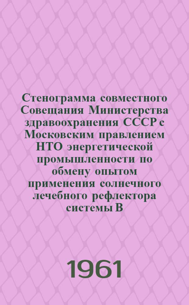 Стенограмма совместного Совещания Министерства здравоохранения СССР с Московским правлением НТО энергетической промышленности по обмену опытом применения солнечного лечебного рефлектора системы В.Н. Бухмана. 19-20 января 1961 г.