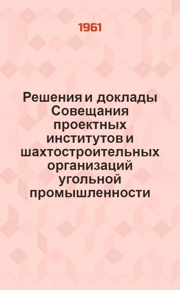 Решения и доклады Совещания проектных институтов и шахтостроительных организаций угольной промышленности. 17-19 июля 1961 г. в г. Новосибирске при Кузбассгипрошахте