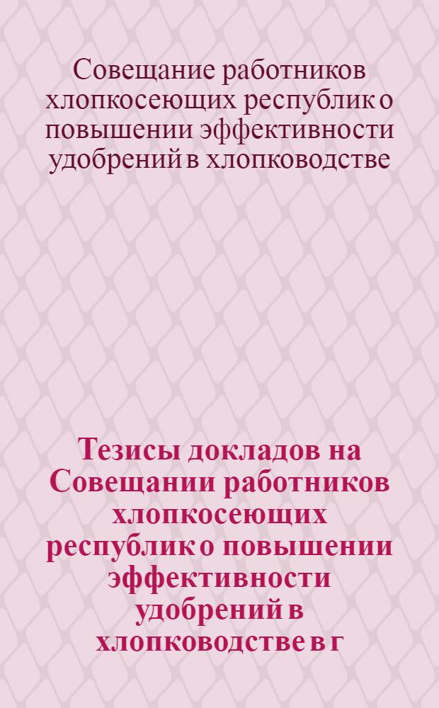 Тезисы докладов на Совещании работников хлопкосеющих республик о повышении эффективности удобрений в хлопководстве в г. Душанбе с 7 по 10 декабря 1966 года