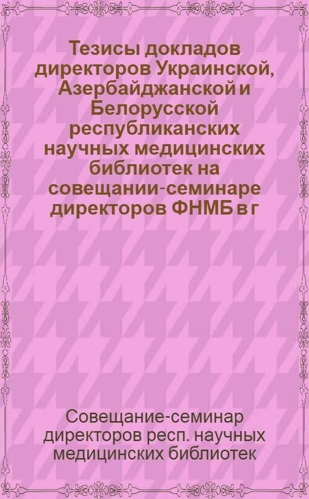 Тезисы докладов директоров Украинской, Азербайджанской и Белорусской республиканских научных медицинских библиотек на совещании-семинаре директоров ФНМБ в г. Ереване 19-21 сентября 1963 г.