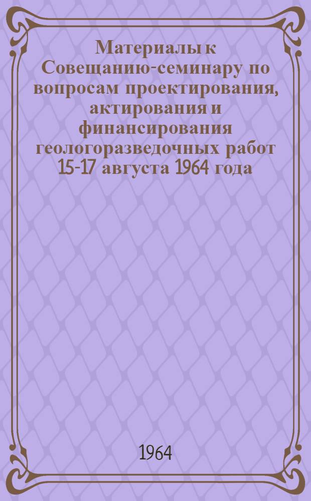 Материалы к Совещанию-семинару по вопросам проектирования, актирования и финансирования геологоразведочных работ 15-17 августа 1964 года