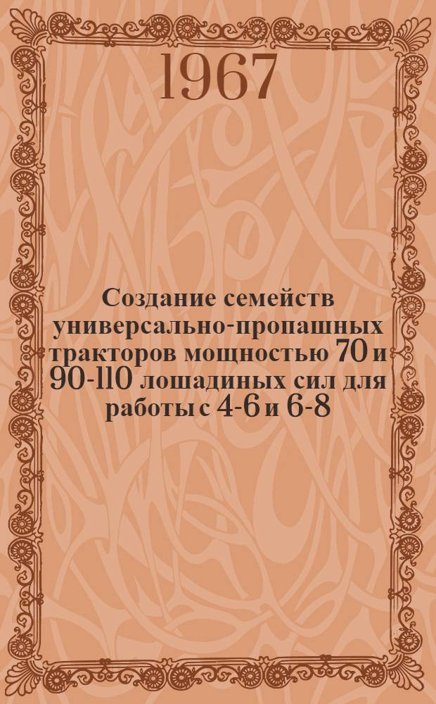 Создание семейств универсально-пропашных тракторов мощностью 70 и 90-110 лошадиных сил для работы с 4-6 и 6-8-рядными системами сельскохозяйственных машин : Тезисы докладов конструкторов МТЗ и ММЗ на объедин. науч.-техн. совете М-ва с. х. СССР, М-ва тракт. и с.-х. машиностроения и В/О "Союзсельхозтехника". Июль. 1967 г