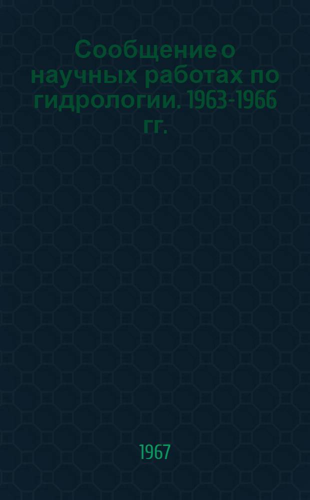 Сообщение о научных работах по гидрологии. 1963-1966 гг. : Представляется в Междунар. ассоциацию науч. гидрологии к XIV Генеральной ассамблее Междунар. геодез. и геофиз. союза
