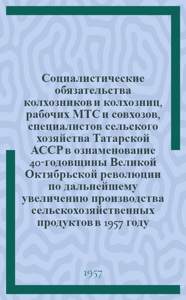 Социалистические обязательства колхозников и колхозниц, рабочих МТС и совхозов, специалистов сельского хозяйства Татарской АССР в ознаменование 40-годовщины Великой Октябрьской революции по дальнейшему увеличению производства сельскохозяйственных продуктов в 1957 году