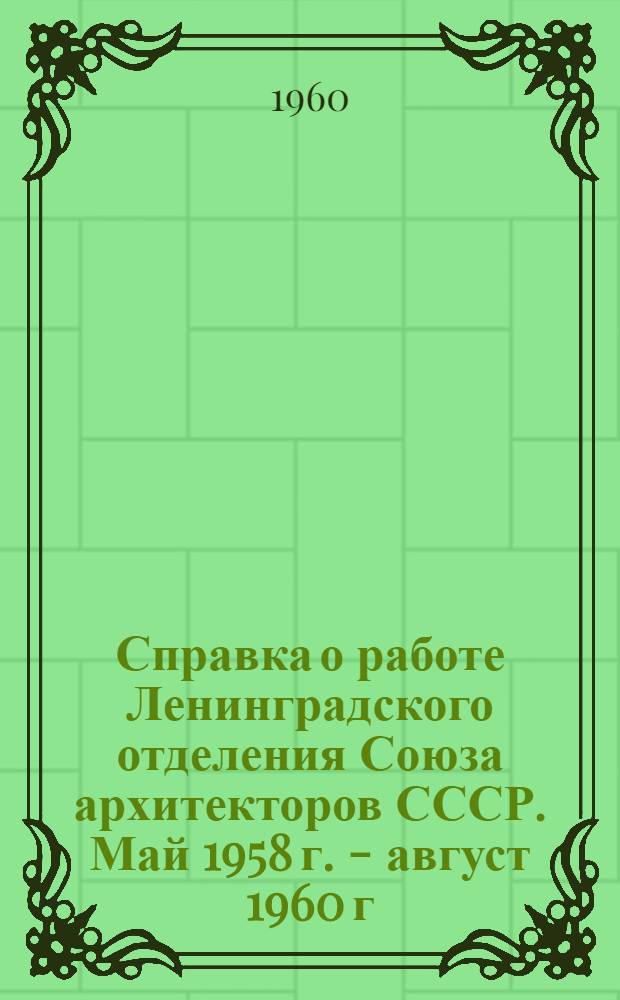 Справка о работе Ленинградского отделения Союза архитекторов СССР. Май 1958 г. - август 1960 г. : (К гор. отчетно-выборному собранию ЛОСА СССР)