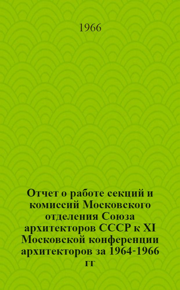 Отчет о работе секций и комиссий Московского отделения Союза архитекторов СССР к XI Московской конференции архитекторов за 1964-1966 гг.