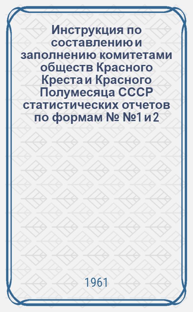 Инструкция по составлению и заполнению комитетами обществ Красного Креста и Красного Полумесяца СССР статистических отчетов по формам №№ 1 и 2, утвержденным Центральным статистическим управлением при Совете Министров СССР 15 августа 1961 г. за № 17-82 : Утв. 13/X 1961 г